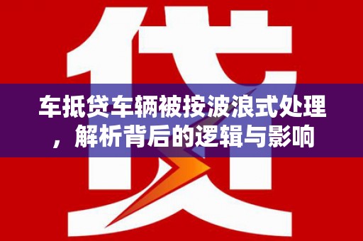 游仙车抵贷车辆被按波浪式处理，解析背后的逻辑与影响