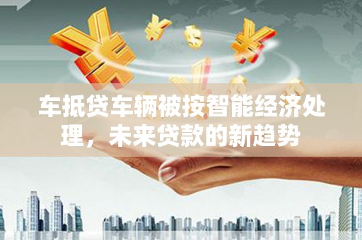 合江车抵贷车辆被按智能经济处理，未来贷款的新趋势