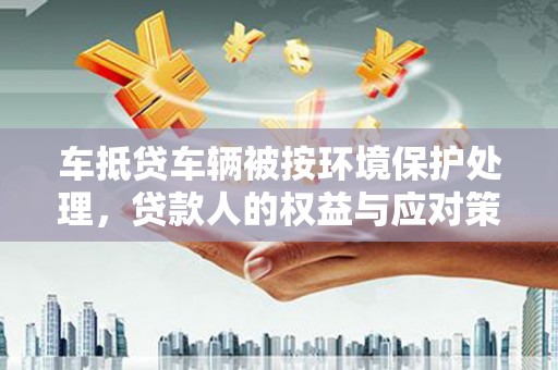 西青车抵贷车辆被按环境保护处理，贷款人的权益与应对策略