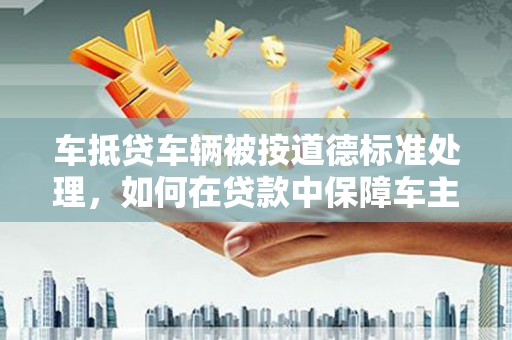 城西车抵贷车辆被按道德标准处理，如何在贷款中保障车主权益？