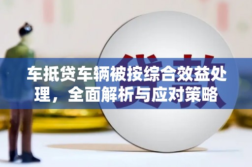 西平车抵贷车辆被按综合效益处理，全面解析与应对策略