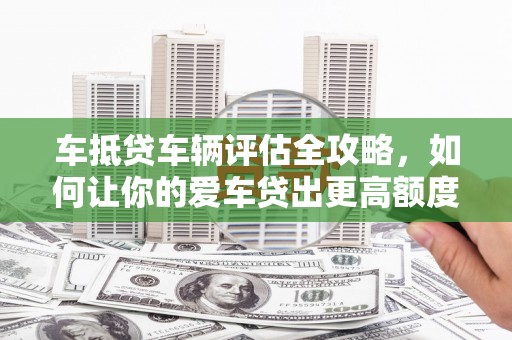 哈巴河车抵贷车辆评估全攻略，如何让你的爱车贷出更高额度？