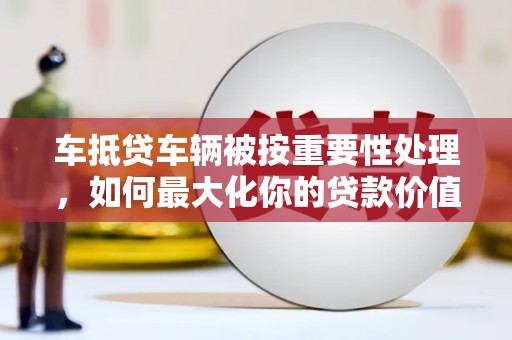 四方台车抵贷车辆被按重要性处理，如何最大化你的贷款价值？