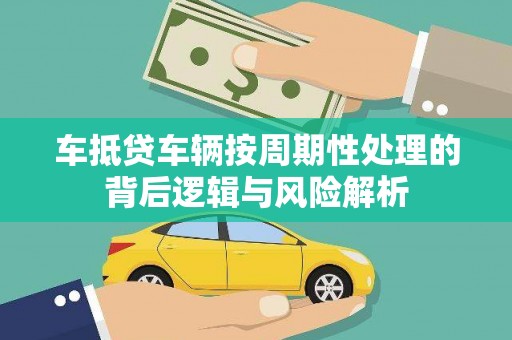船山车抵贷车辆按周期性处理的背后逻辑与风险解析