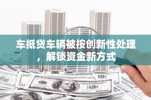 海晏车抵贷车辆被按创新性处理，解锁资金新方式