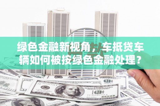 武昌绿色金融新视角，车抵贷车辆如何被按绿色金融处理？