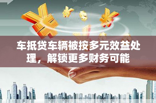 崇仁车抵贷车辆被按多元效益处理，解锁更多财务可能