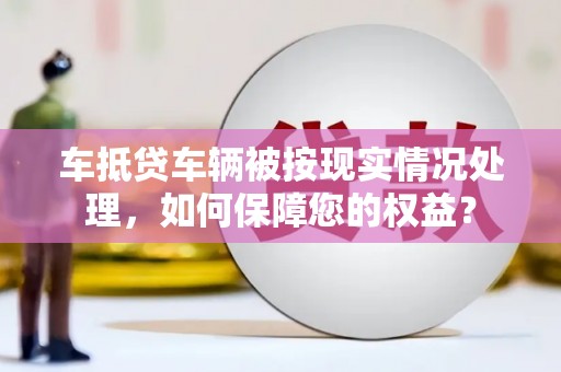 武平车抵贷车辆被按现实情况处理，如何保障您的权益？