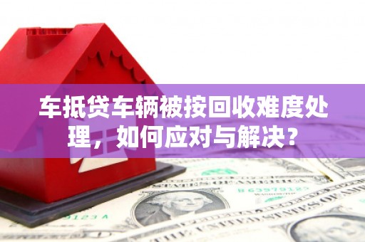 大寮车抵贷车辆被按回收难度处理，如何应对与解决？