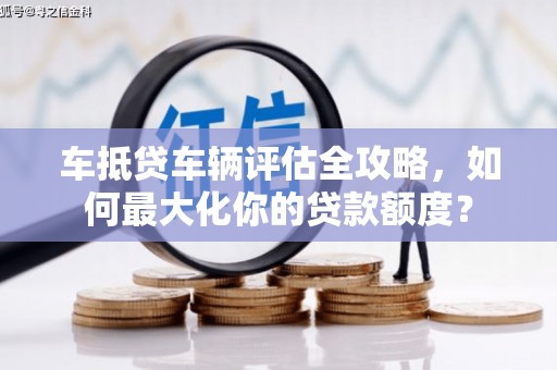 乐昌车抵贷车辆评估全攻略，如何最大化你的贷款额度？