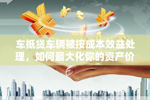 德城车抵贷车辆被按成本效益处理，如何最大化你的资产价值？