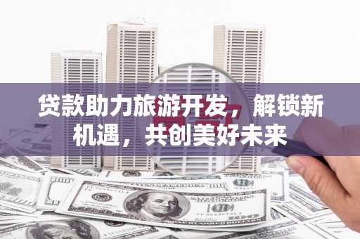 德城贷款助力旅游开发，解锁新机遇，共创美好未来