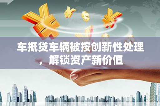 鄂州车抵贷车辆被按创新性处理，解锁资产新价值