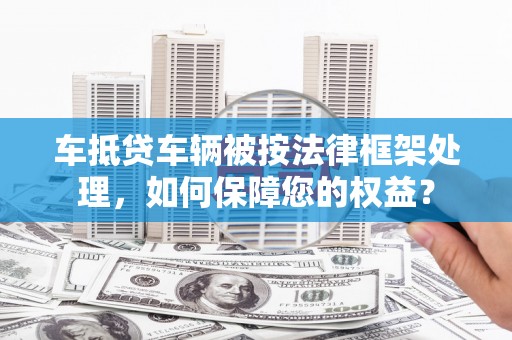 毕节车抵贷车辆被按法律框架处理，如何保障您的权益？