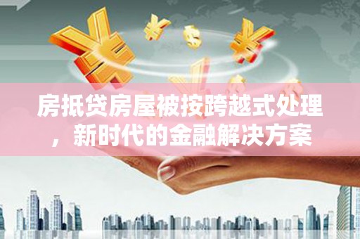 七股房抵贷房屋被按跨越式处理，新时代的金融解决方案