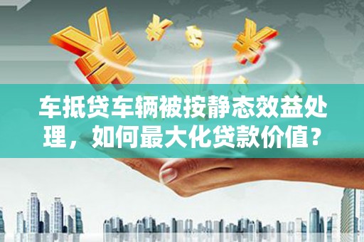 琼山车抵贷车辆被按静态效益处理，如何最大化贷款价值？