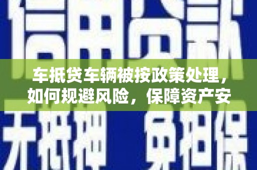 清远车抵贷车辆被按政策处理，如何规避风险，保障资产安全？