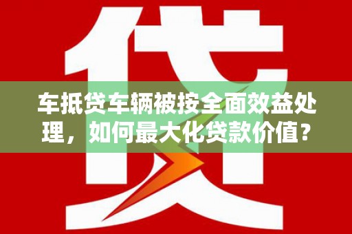 平邑车抵贷车辆被按全面效益处理，如何最大化贷款价值？