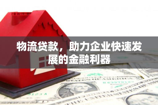 昌图物流贷款，助力企业快速发展的金融利器