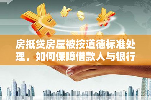 肃宁房抵贷房屋被按道德标准处理，如何保障借款人与银行的权益？
