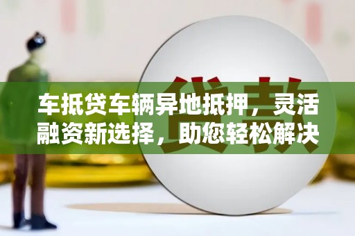 威宁车抵贷车辆异地抵押，灵活融资新选择，助您轻松解决资金难题