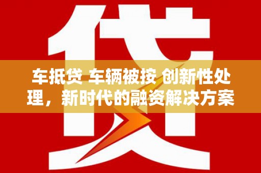 虎门车抵贷 车辆被按 创新性处理，新时代的融资解决方案