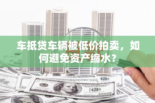 城阳车抵贷车辆被低价拍卖，如何避免资产缩水？