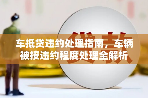 七星车抵贷违约处理指南，车辆被按违约程度处理全解析