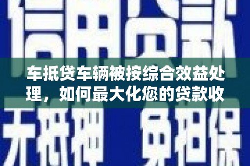 城阳车抵贷车辆被按综合效益处理，如何最大化您的贷款收益？