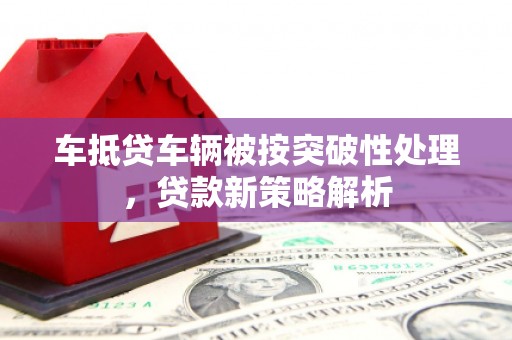 迎江车抵贷车辆被按突破性处理，贷款新策略解析