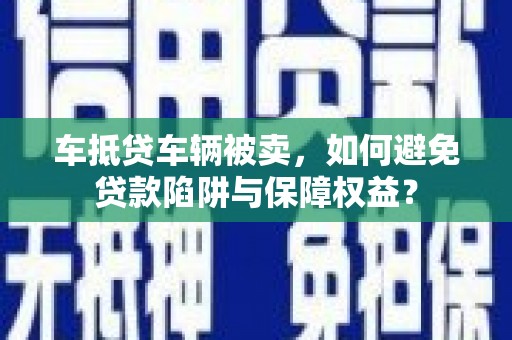 衡山车抵贷车辆被卖，如何避免贷款陷阱与保障权益？