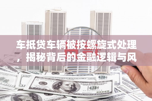 芷江车抵贷车辆被按螺旋式处理，揭秘背后的金融逻辑与风险