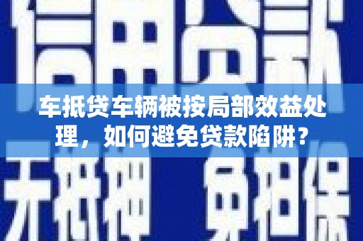 济源车抵贷车辆被按局部效益处理，如何避免贷款陷阱？