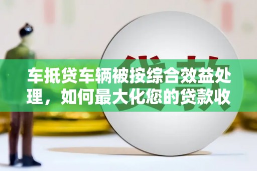 姜堰车抵贷车辆被按综合效益处理，如何最大化您的贷款收益？
