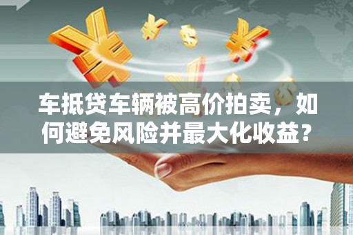 韩城车抵贷车辆被高价拍卖，如何避免风险并最大化收益？