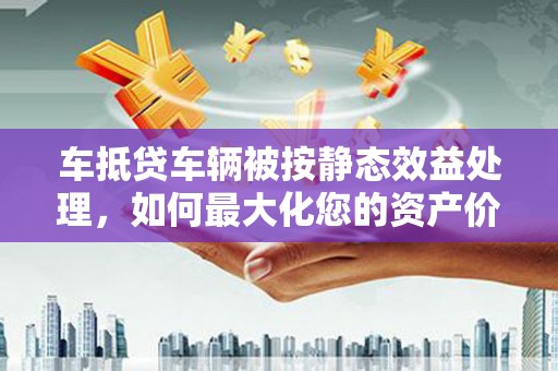 内丘车抵贷车辆被按静态效益处理，如何最大化您的资产价值？