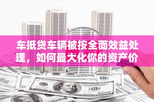 太谷车抵贷车辆被按全面效益处理，如何最大化你的资产价值？
