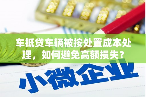 兴仁车抵贷车辆被按处置成本处理，如何避免高额损失？
