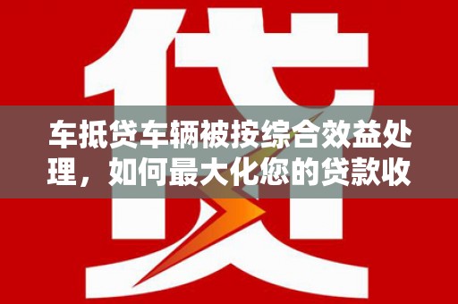 印江车抵贷车辆被按综合效益处理，如何最大化您的贷款收益？