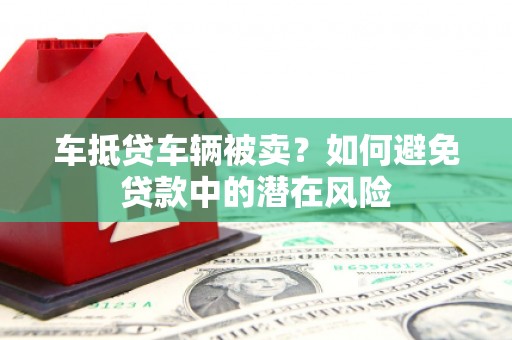 洪梅车抵贷车辆被卖？如何避免贷款中的潜在风险