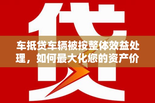 锡林郭勒盟车抵贷车辆被按整体效益处理，如何最大化您的资产价值？