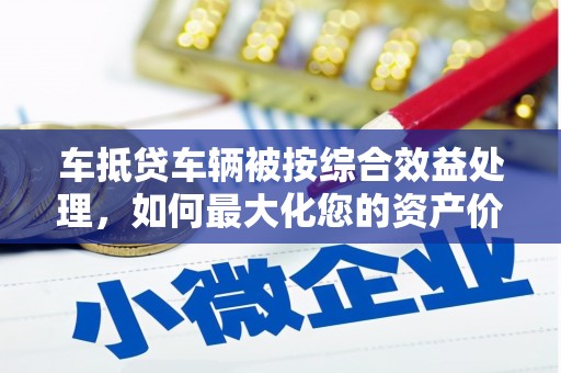 河池车抵贷车辆被按综合效益处理，如何最大化您的资产价值？