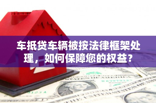 洪梅车抵贷车辆被按法律框架处理，如何保障您的权益？