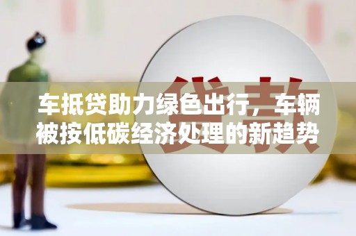 大甲车抵贷助力绿色出行，车辆被按低碳经济处理的新趋势