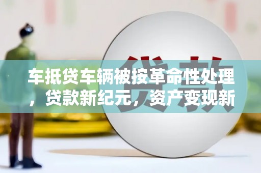 萨尔图车抵贷车辆被按革命性处理，贷款新纪元，资产变现新方式