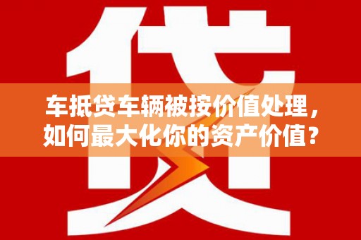 西宁车抵贷车辆被按价值处理，如何最大化你的资产价值？