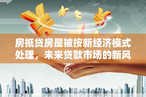 德保房抵贷房屋被按新经济模式处理，未来贷款市场的新风向