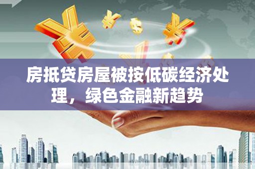 柳南房抵贷房屋被按低碳经济处理，绿色金融新趋势