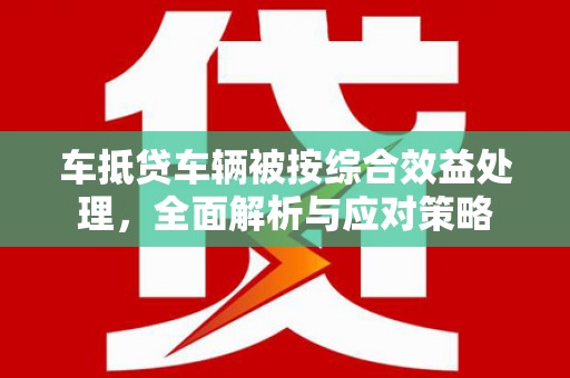 猇亭车抵贷车辆被按综合效益处理，全面解析与应对策略