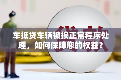 新安车抵贷车辆被按正常程序处理，如何保障您的权益？